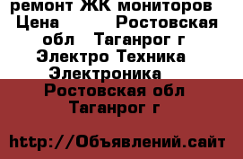 ремонт ЖК мониторов › Цена ­ 400 - Ростовская обл., Таганрог г. Электро-Техника » Электроника   . Ростовская обл.,Таганрог г.